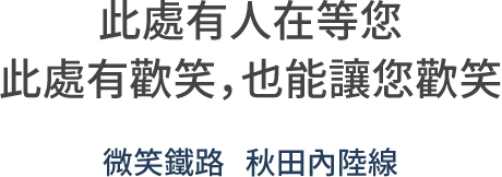 此處有人在等您 此處有歡笑，也能讓您歡笑。微笑鐵路 秋田內陸線