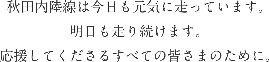 秋田内陸線は今日も元気に走っています。明日も走り続けます。応援してくださるすべての皆さまのために。